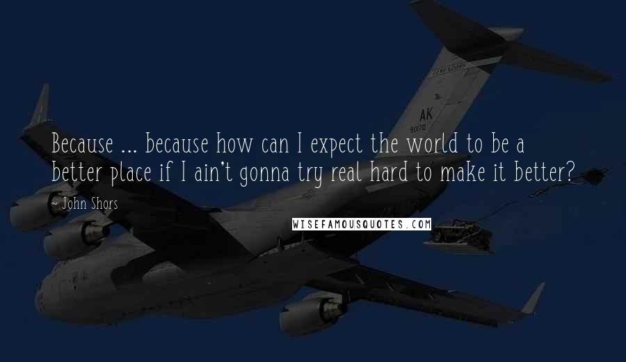 John Shors Quotes: Because ... because how can I expect the world to be a better place if I ain't gonna try real hard to make it better?