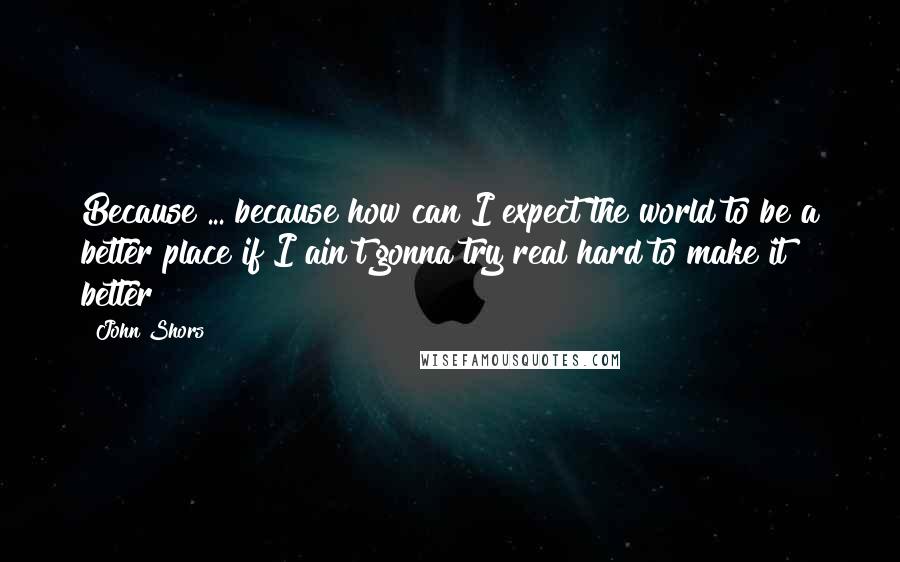 John Shors Quotes: Because ... because how can I expect the world to be a better place if I ain't gonna try real hard to make it better?