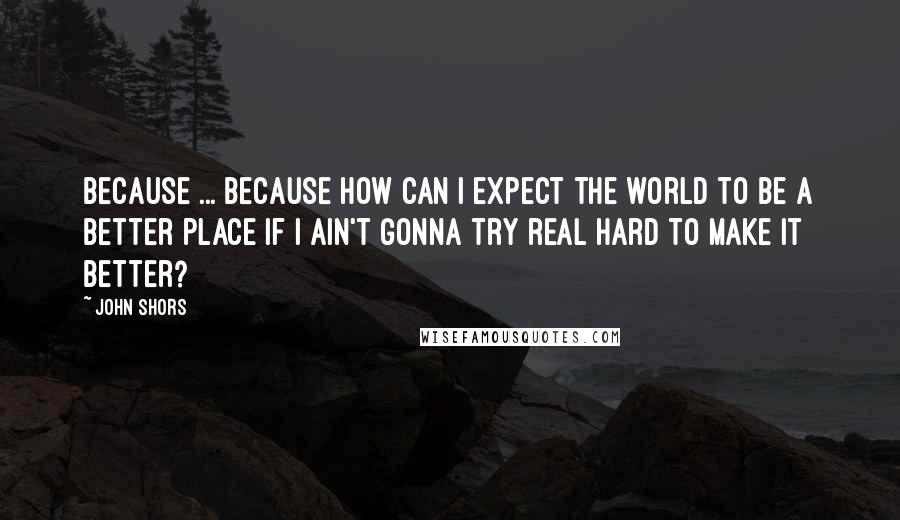 John Shors Quotes: Because ... because how can I expect the world to be a better place if I ain't gonna try real hard to make it better?
