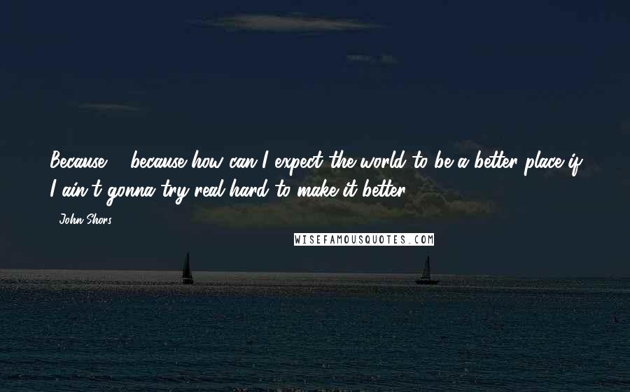 John Shors Quotes: Because ... because how can I expect the world to be a better place if I ain't gonna try real hard to make it better?
