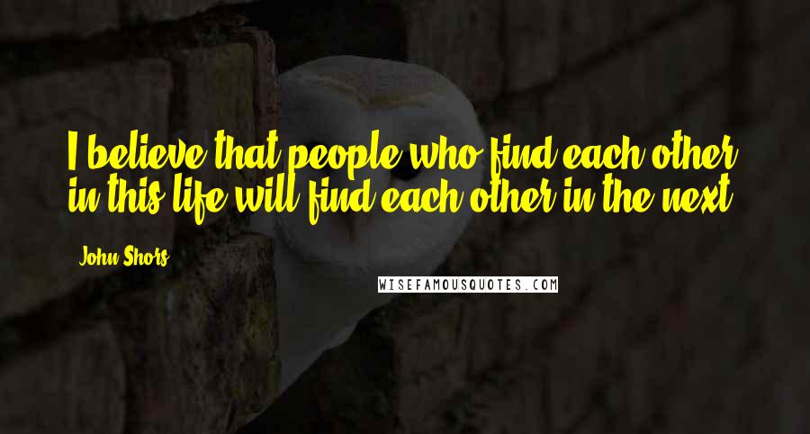 John Shors Quotes: I believe that people who find each other in this life will find each other in the next.