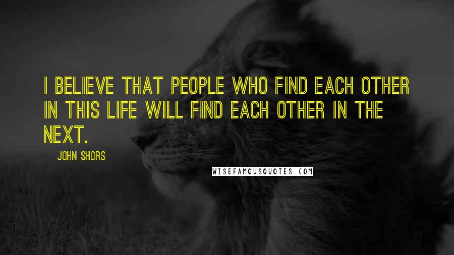 John Shors Quotes: I believe that people who find each other in this life will find each other in the next.