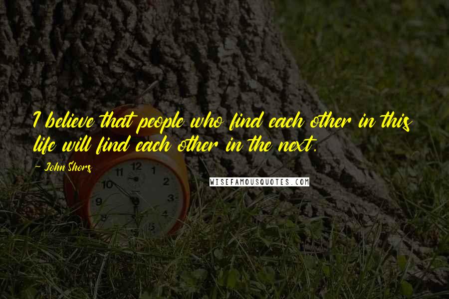 John Shors Quotes: I believe that people who find each other in this life will find each other in the next.