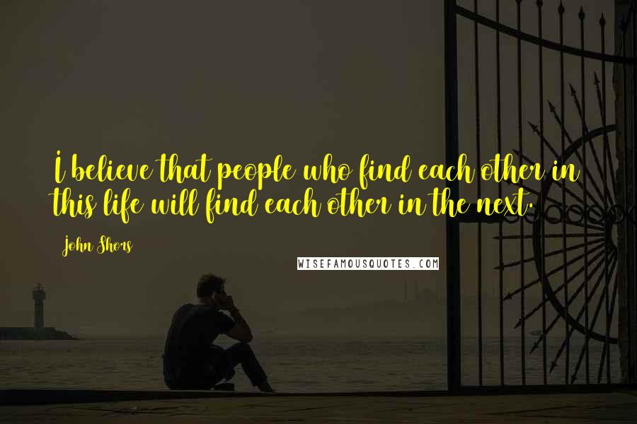 John Shors Quotes: I believe that people who find each other in this life will find each other in the next.