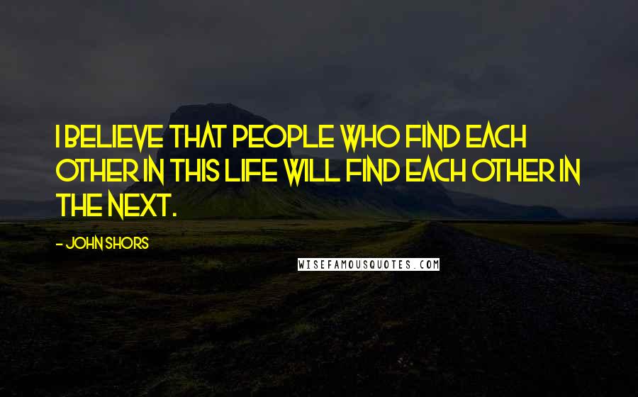 John Shors Quotes: I believe that people who find each other in this life will find each other in the next.