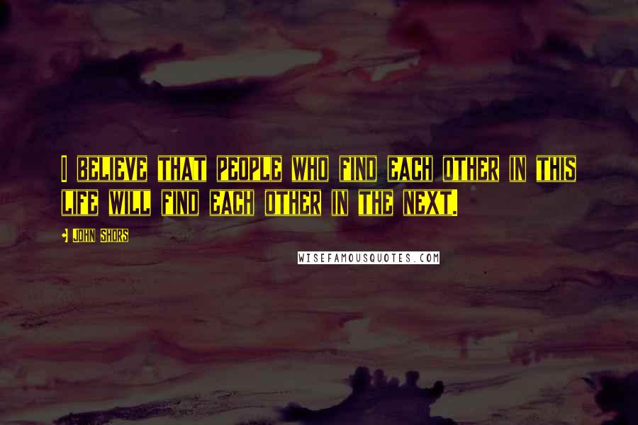 John Shors Quotes: I believe that people who find each other in this life will find each other in the next.