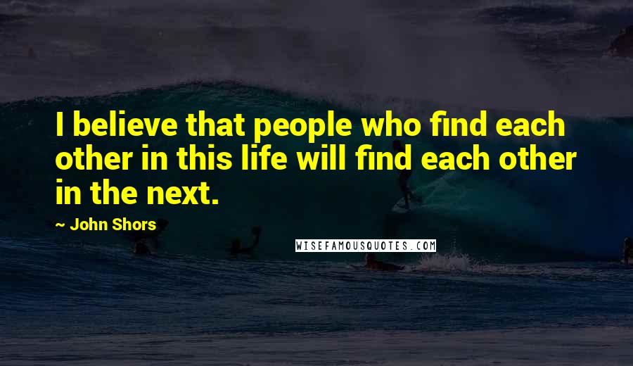 John Shors Quotes: I believe that people who find each other in this life will find each other in the next.