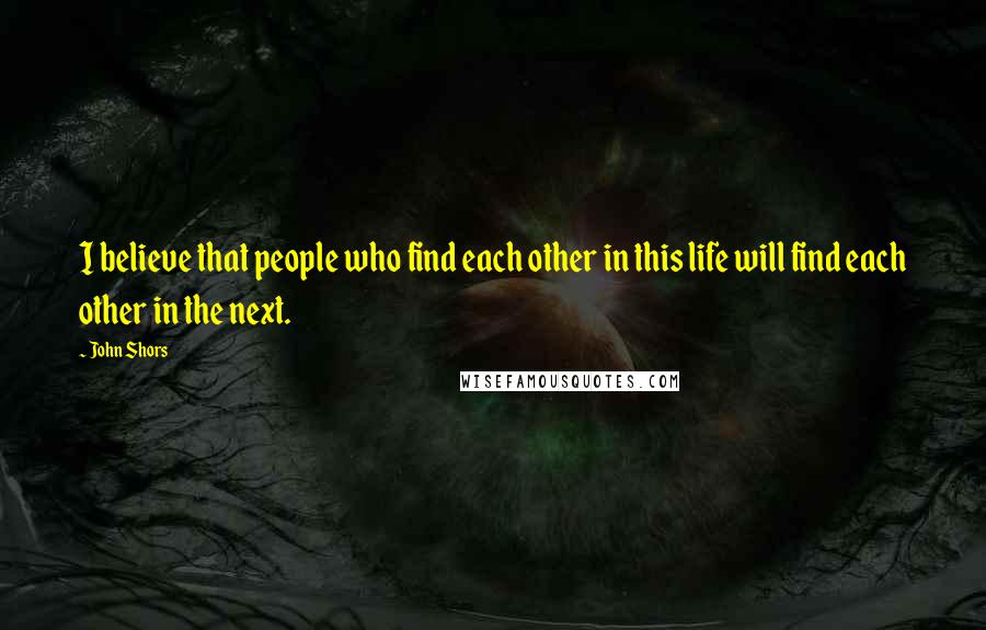John Shors Quotes: I believe that people who find each other in this life will find each other in the next.
