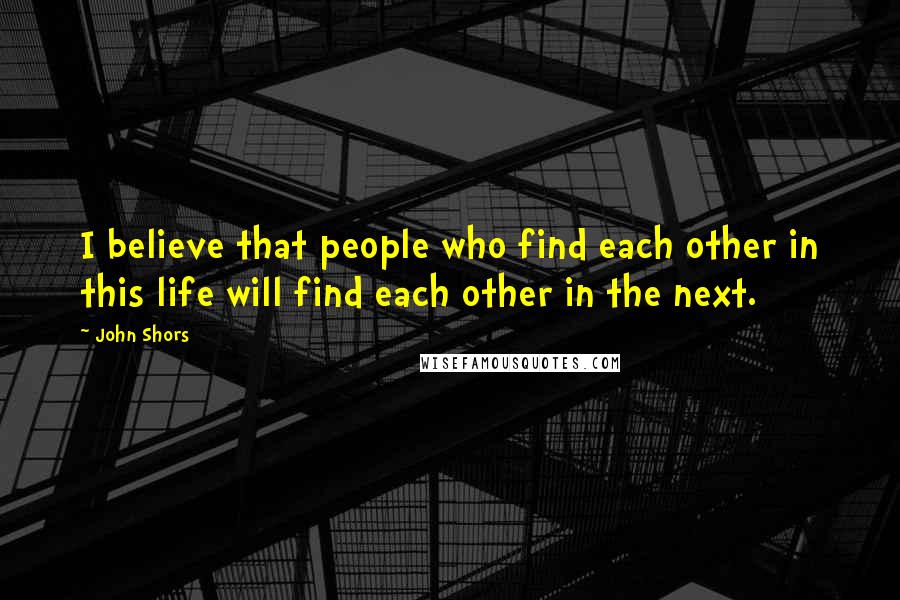 John Shors Quotes: I believe that people who find each other in this life will find each other in the next.