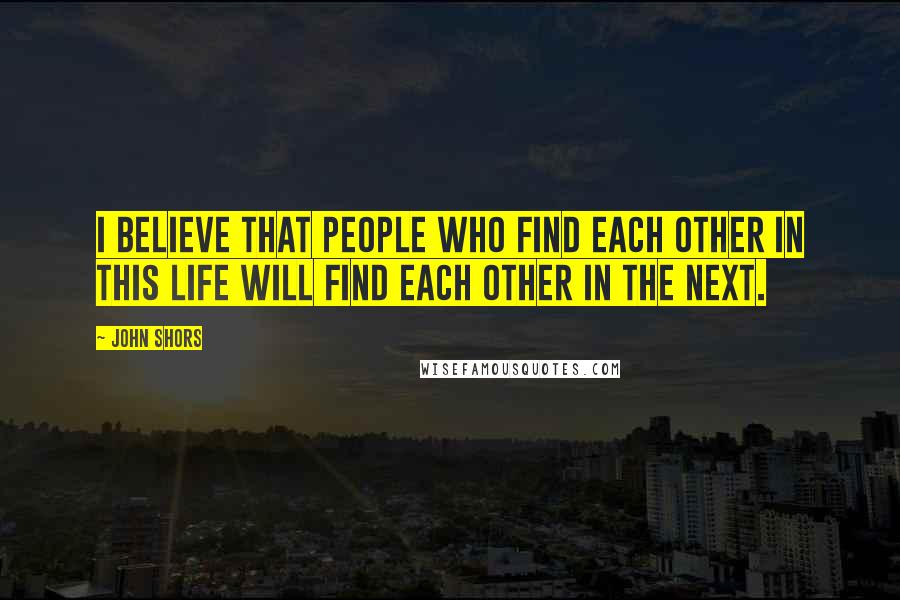 John Shors Quotes: I believe that people who find each other in this life will find each other in the next.