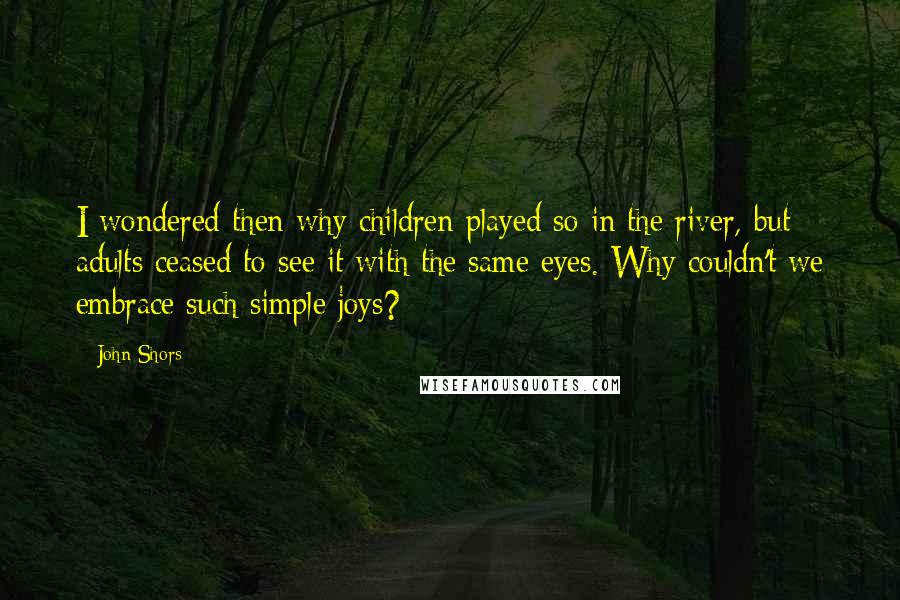 John Shors Quotes: I wondered then why children played so in the river, but adults ceased to see it with the same eyes. Why couldn't we embrace such simple joys?