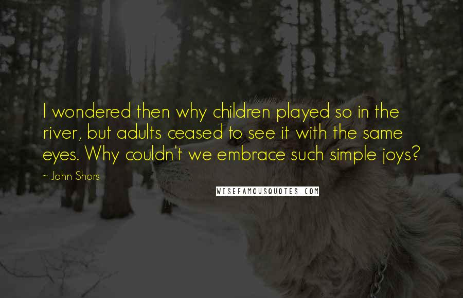 John Shors Quotes: I wondered then why children played so in the river, but adults ceased to see it with the same eyes. Why couldn't we embrace such simple joys?