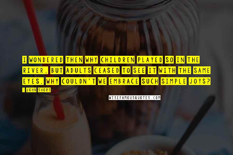 John Shors Quotes: I wondered then why children played so in the river, but adults ceased to see it with the same eyes. Why couldn't we embrace such simple joys?