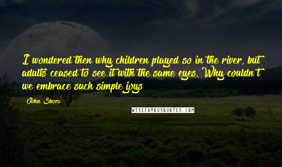 John Shors Quotes: I wondered then why children played so in the river, but adults ceased to see it with the same eyes. Why couldn't we embrace such simple joys?