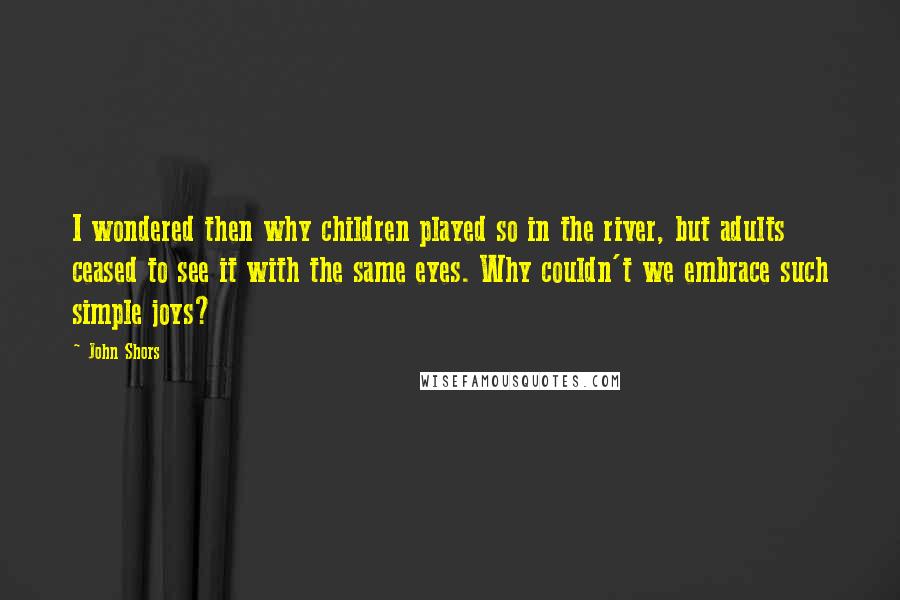 John Shors Quotes: I wondered then why children played so in the river, but adults ceased to see it with the same eyes. Why couldn't we embrace such simple joys?