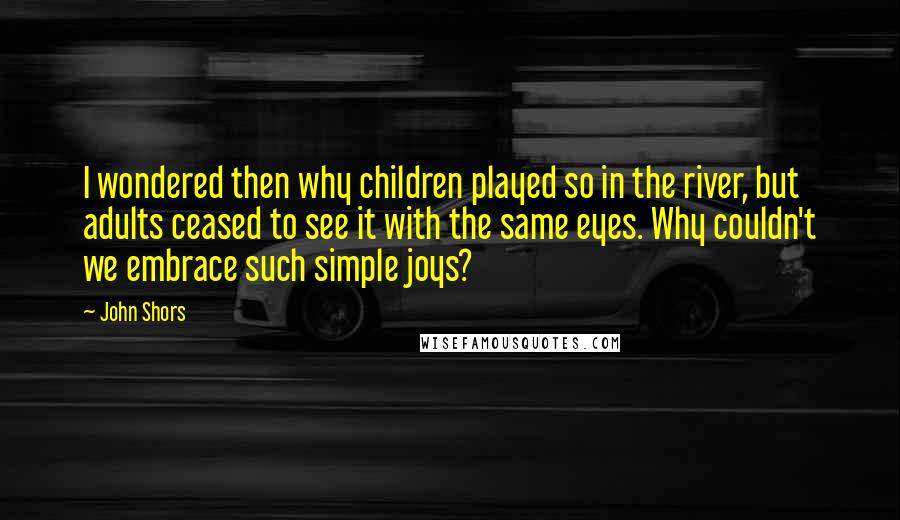 John Shors Quotes: I wondered then why children played so in the river, but adults ceased to see it with the same eyes. Why couldn't we embrace such simple joys?