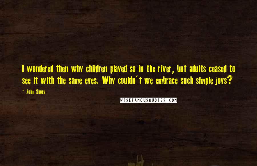 John Shors Quotes: I wondered then why children played so in the river, but adults ceased to see it with the same eyes. Why couldn't we embrace such simple joys?