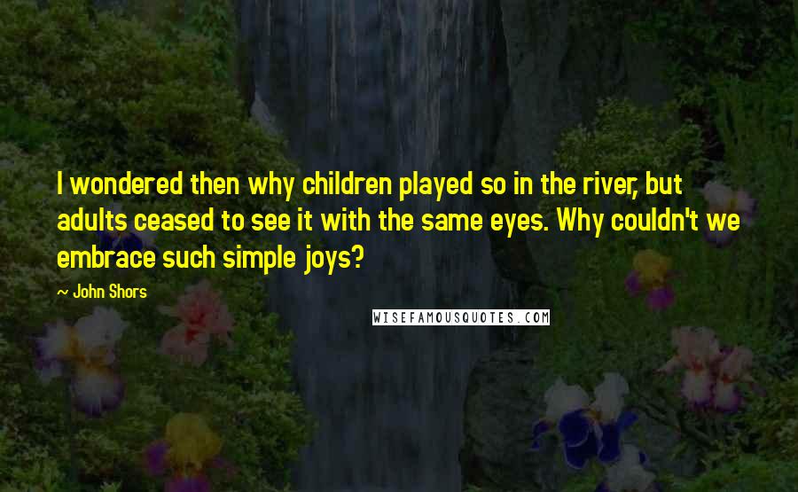 John Shors Quotes: I wondered then why children played so in the river, but adults ceased to see it with the same eyes. Why couldn't we embrace such simple joys?