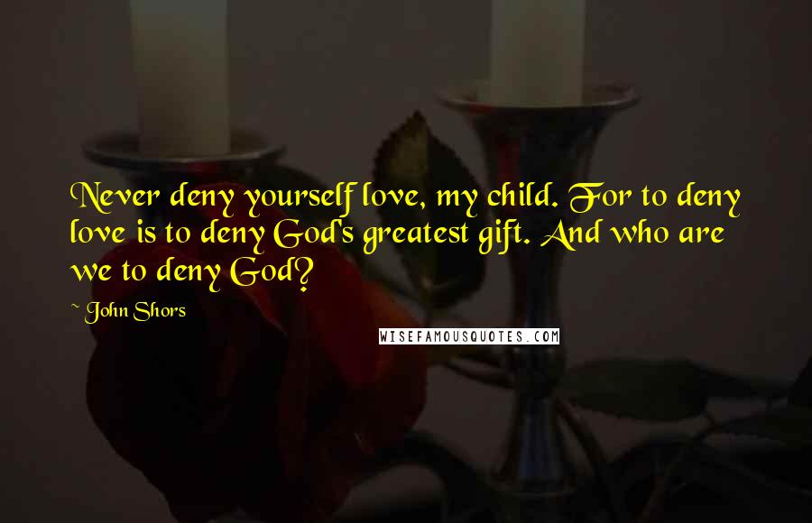John Shors Quotes: Never deny yourself love, my child. For to deny love is to deny God's greatest gift. And who are we to deny God?