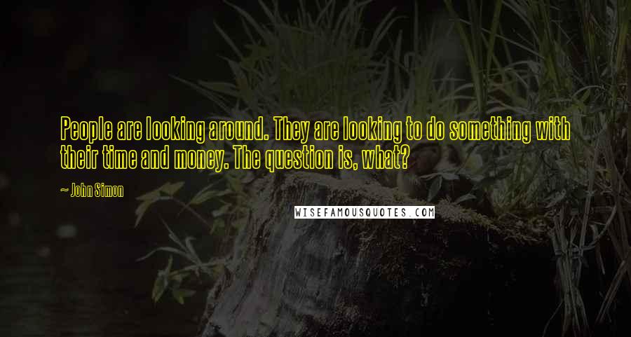 John Simon Quotes: People are looking around. They are looking to do something with their time and money. The question is, what?