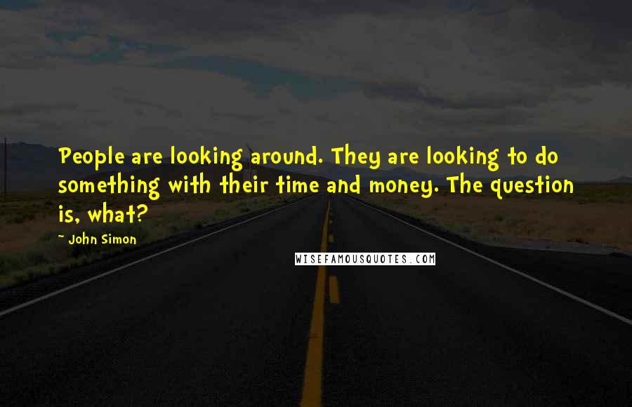 John Simon Quotes: People are looking around. They are looking to do something with their time and money. The question is, what?