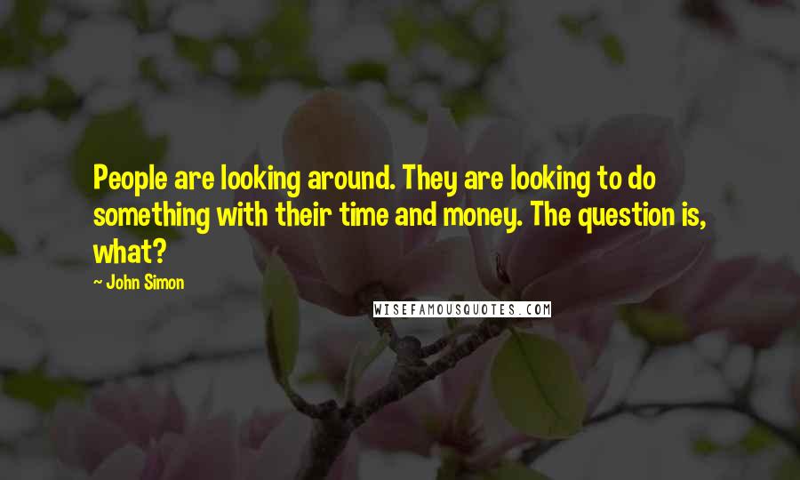 John Simon Quotes: People are looking around. They are looking to do something with their time and money. The question is, what?