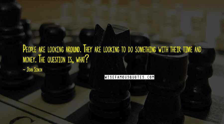 John Simon Quotes: People are looking around. They are looking to do something with their time and money. The question is, what?