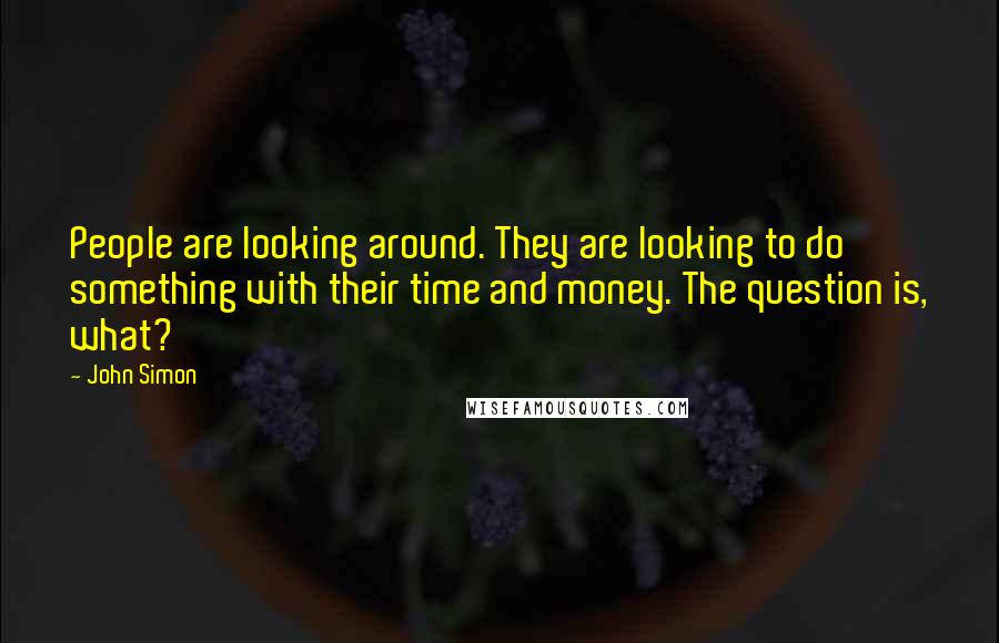 John Simon Quotes: People are looking around. They are looking to do something with their time and money. The question is, what?