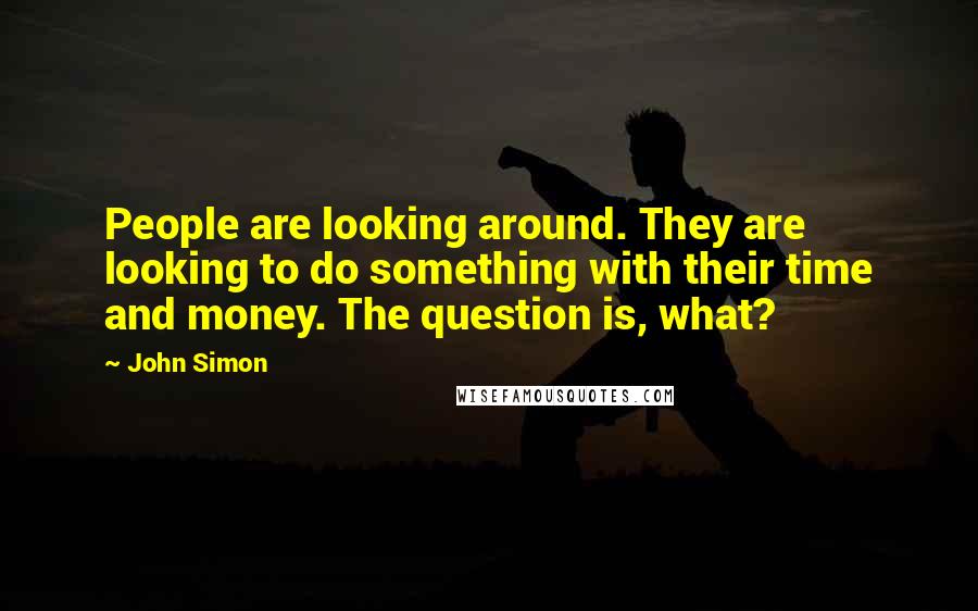 John Simon Quotes: People are looking around. They are looking to do something with their time and money. The question is, what?