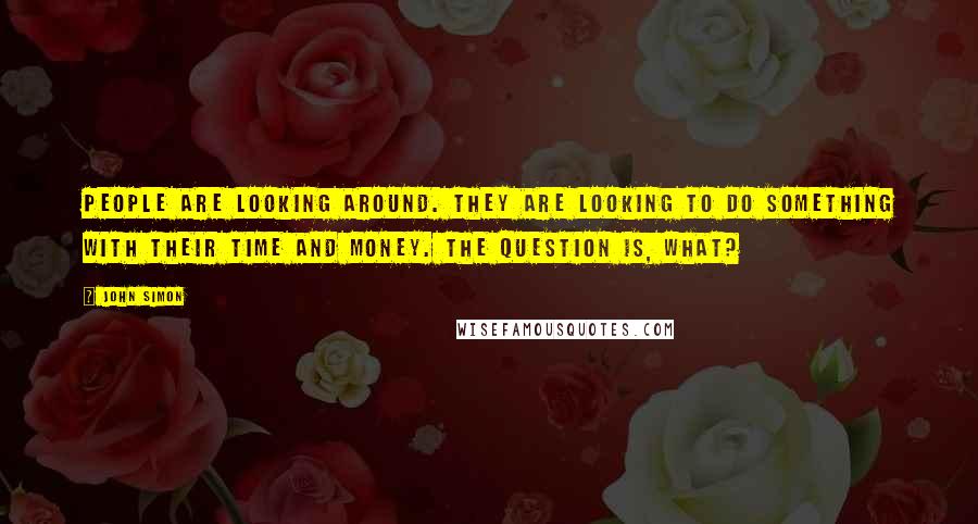 John Simon Quotes: People are looking around. They are looking to do something with their time and money. The question is, what?