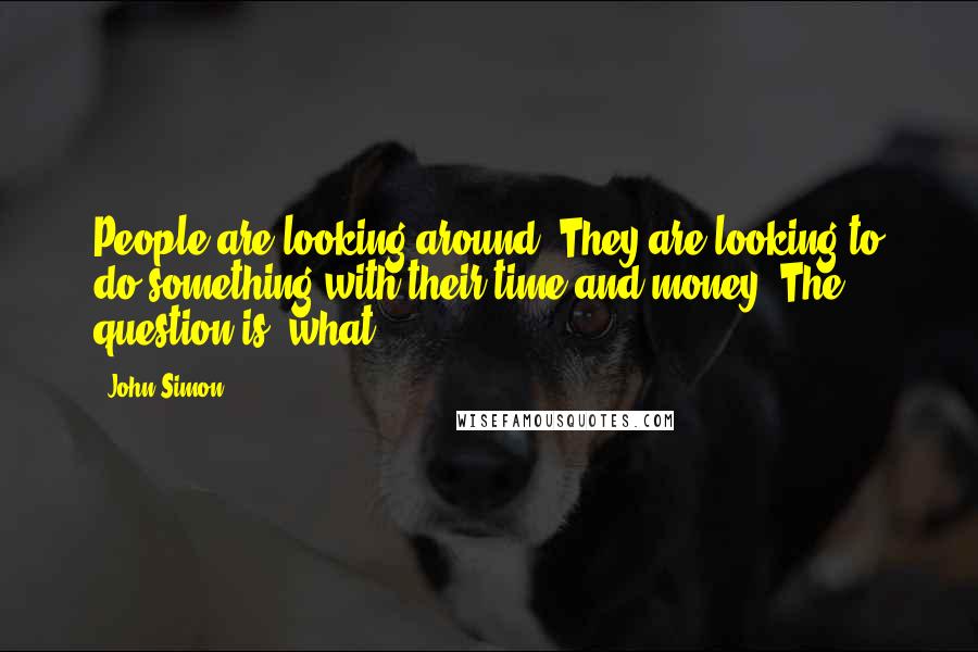 John Simon Quotes: People are looking around. They are looking to do something with their time and money. The question is, what?