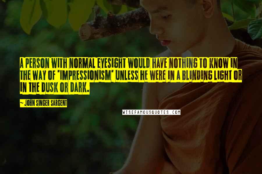 John Singer Sargent Quotes: A person with normal eyesight would have nothing to know in the way of 'Impressionism' unless he were in a blinding light or in the dusk or dark.