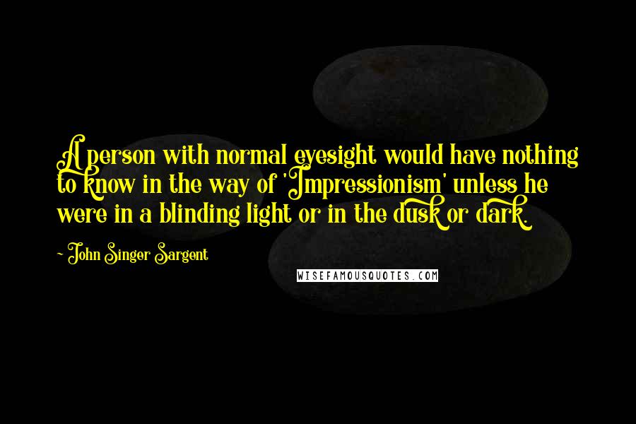 John Singer Sargent Quotes: A person with normal eyesight would have nothing to know in the way of 'Impressionism' unless he were in a blinding light or in the dusk or dark.