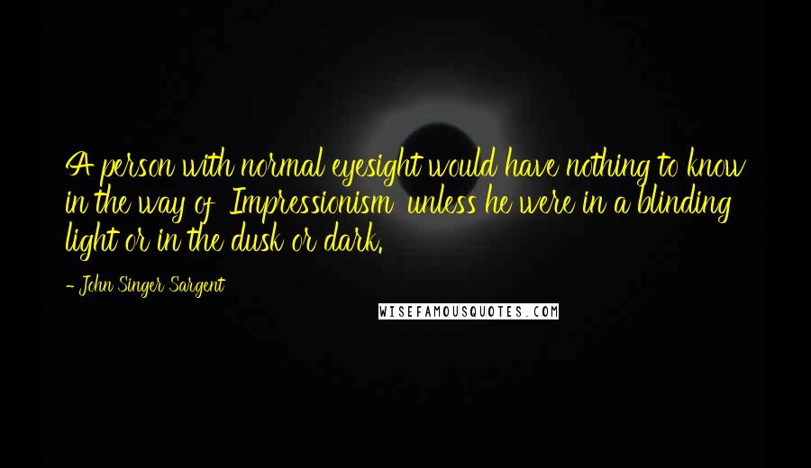 John Singer Sargent Quotes: A person with normal eyesight would have nothing to know in the way of 'Impressionism' unless he were in a blinding light or in the dusk or dark.