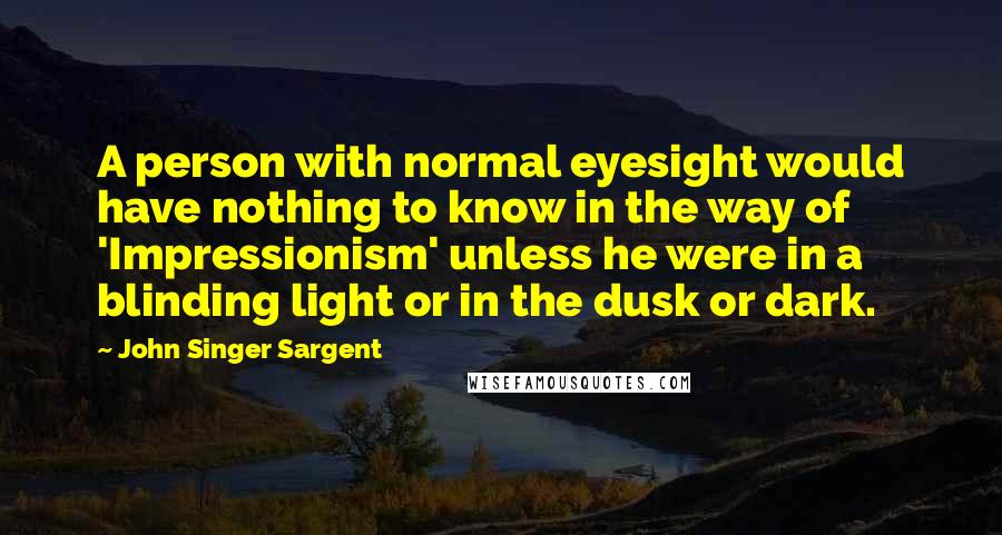 John Singer Sargent Quotes: A person with normal eyesight would have nothing to know in the way of 'Impressionism' unless he were in a blinding light or in the dusk or dark.