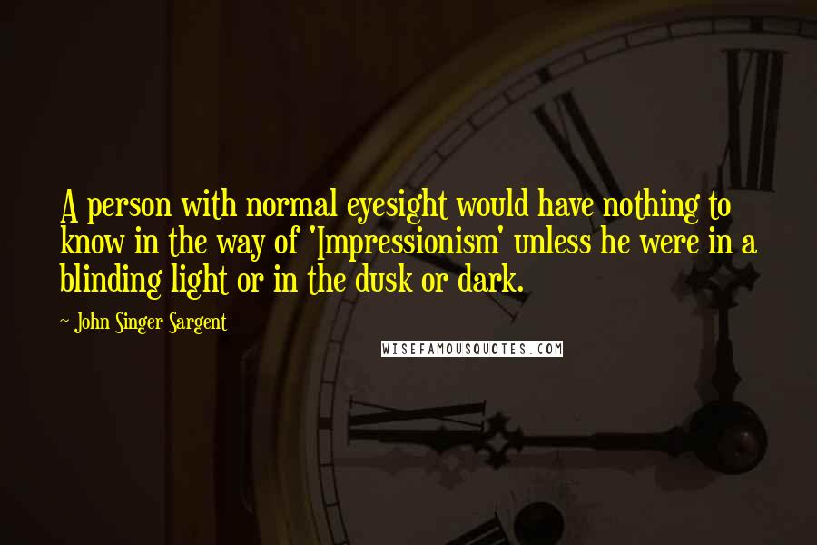 John Singer Sargent Quotes: A person with normal eyesight would have nothing to know in the way of 'Impressionism' unless he were in a blinding light or in the dusk or dark.