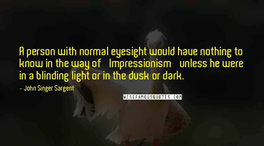 John Singer Sargent Quotes: A person with normal eyesight would have nothing to know in the way of 'Impressionism' unless he were in a blinding light or in the dusk or dark.