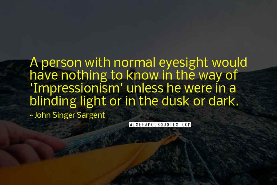 John Singer Sargent Quotes: A person with normal eyesight would have nothing to know in the way of 'Impressionism' unless he were in a blinding light or in the dusk or dark.