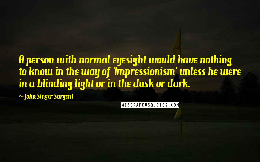 John Singer Sargent Quotes: A person with normal eyesight would have nothing to know in the way of 'Impressionism' unless he were in a blinding light or in the dusk or dark.