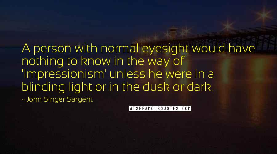 John Singer Sargent Quotes: A person with normal eyesight would have nothing to know in the way of 'Impressionism' unless he were in a blinding light or in the dusk or dark.