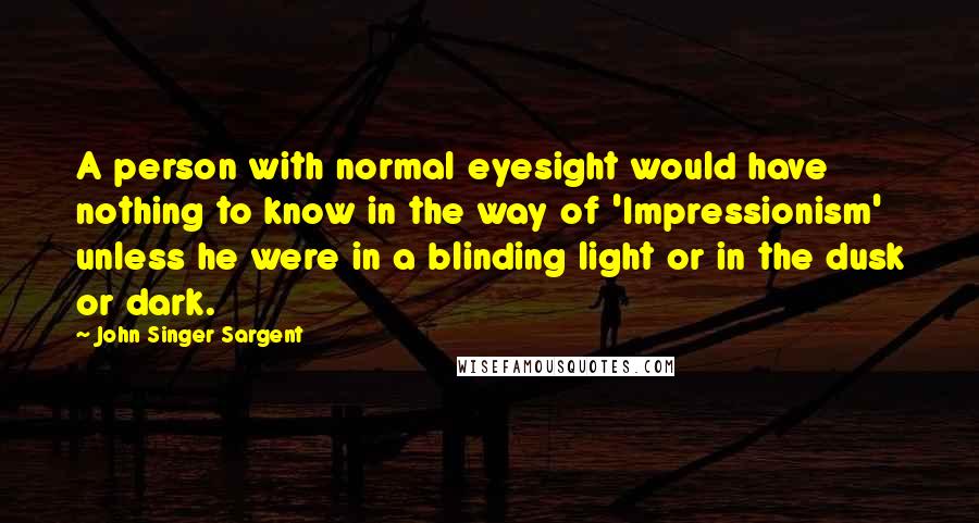 John Singer Sargent Quotes: A person with normal eyesight would have nothing to know in the way of 'Impressionism' unless he were in a blinding light or in the dusk or dark.