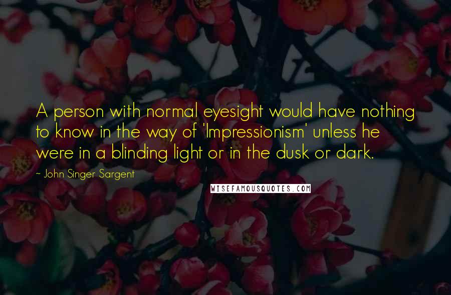 John Singer Sargent Quotes: A person with normal eyesight would have nothing to know in the way of 'Impressionism' unless he were in a blinding light or in the dusk or dark.