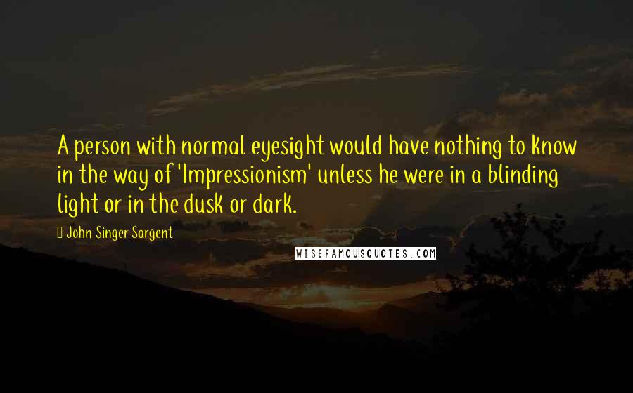 John Singer Sargent Quotes: A person with normal eyesight would have nothing to know in the way of 'Impressionism' unless he were in a blinding light or in the dusk or dark.