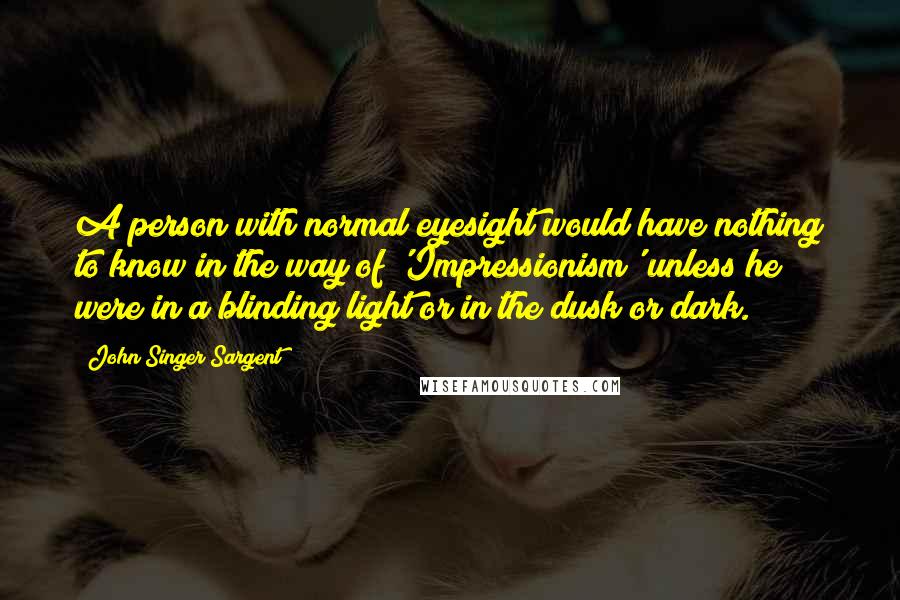 John Singer Sargent Quotes: A person with normal eyesight would have nothing to know in the way of 'Impressionism' unless he were in a blinding light or in the dusk or dark.