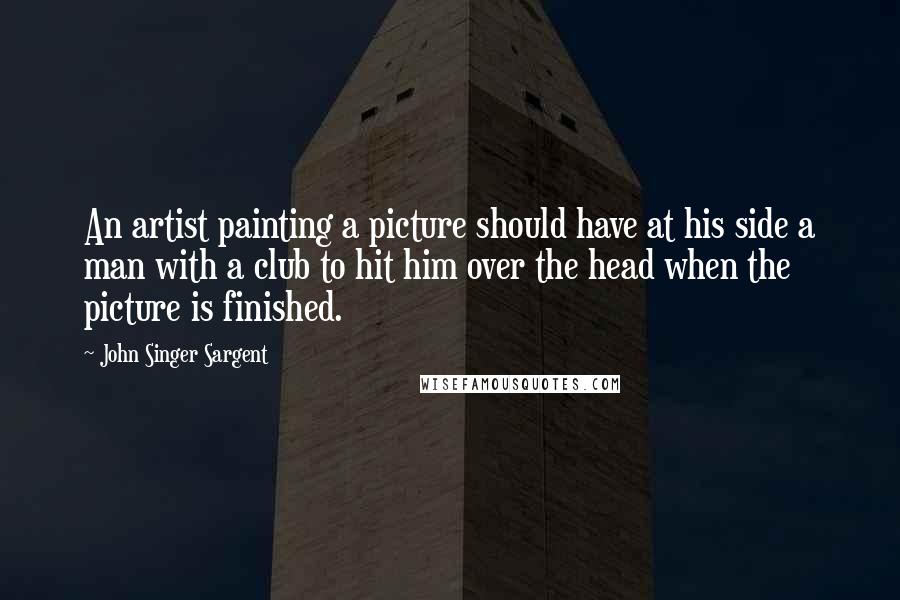 John Singer Sargent Quotes: An artist painting a picture should have at his side a man with a club to hit him over the head when the picture is finished.