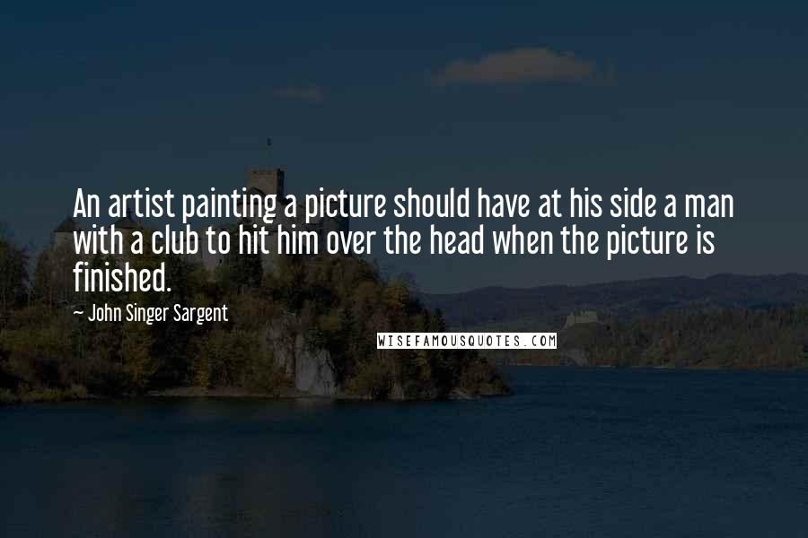 John Singer Sargent Quotes: An artist painting a picture should have at his side a man with a club to hit him over the head when the picture is finished.