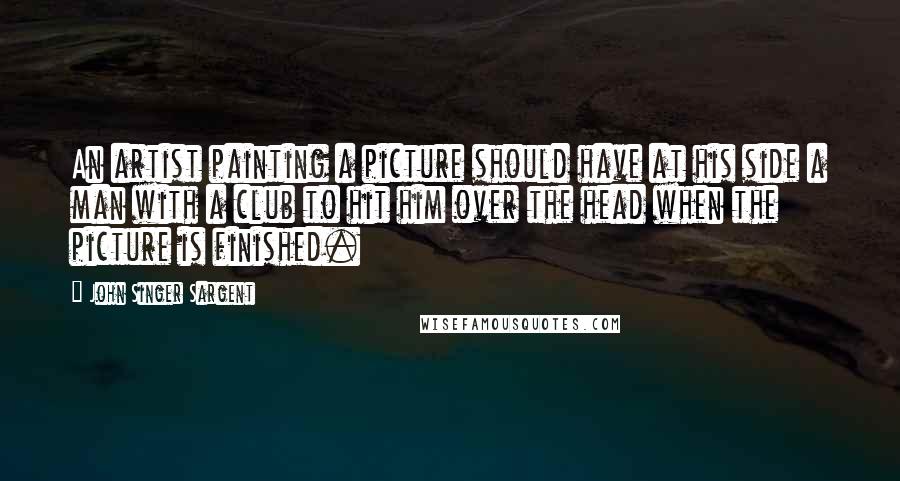 John Singer Sargent Quotes: An artist painting a picture should have at his side a man with a club to hit him over the head when the picture is finished.