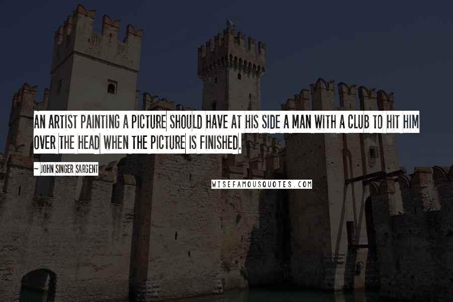 John Singer Sargent Quotes: An artist painting a picture should have at his side a man with a club to hit him over the head when the picture is finished.