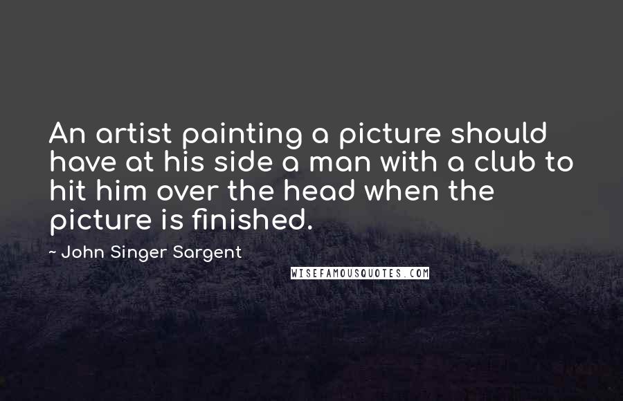 John Singer Sargent Quotes: An artist painting a picture should have at his side a man with a club to hit him over the head when the picture is finished.