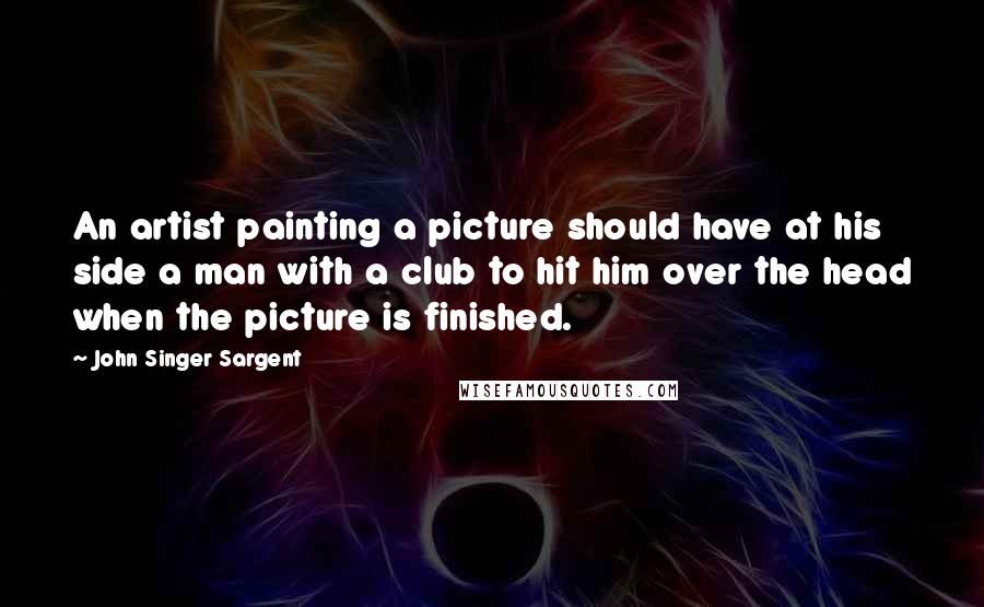 John Singer Sargent Quotes: An artist painting a picture should have at his side a man with a club to hit him over the head when the picture is finished.